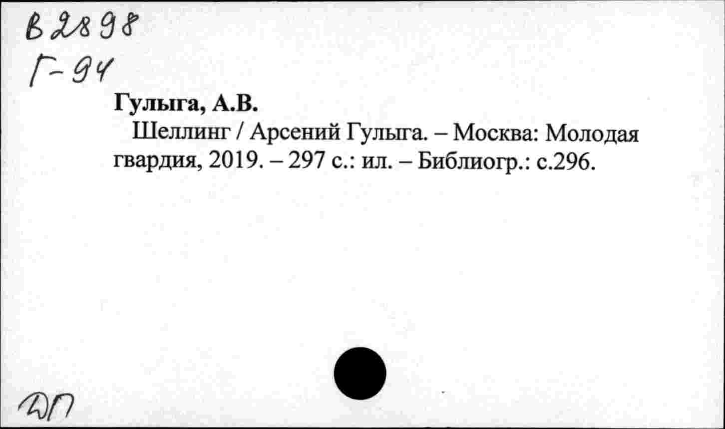 ﻿Г-зу
Гулыга, А.В.
Шеллинг / Арсений Гулыга. - Москва: Молодая гвардия, 2019. - 297 с.: ил. - Библиогр.: с.296.